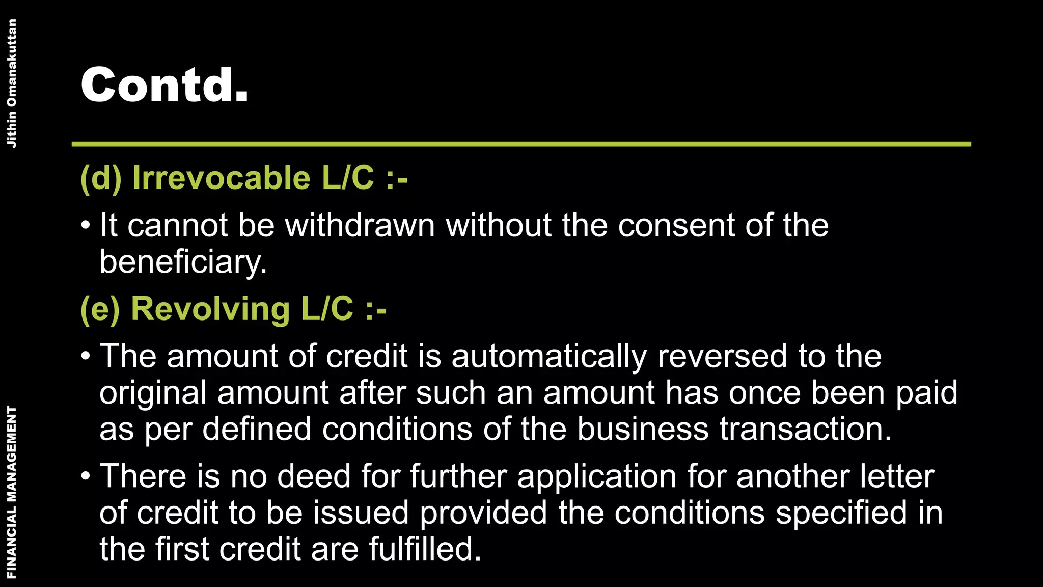 FINANCIALMANAGEMENTJithinOmanakuttan
Contd.
(d) Irrevocable L/C :-
• It cannot be withdrawn without the consent of the
beneficiary.
(e) Revolving L/C :-
• The amount of credit is automatically reversed to the
original amount after such an amount has once been paid
as per defined conditions of the business transaction.
• There is no deed for further application for another letter
of credit to be issued provided the conditions specified in
the first credit are fulfilled.
 