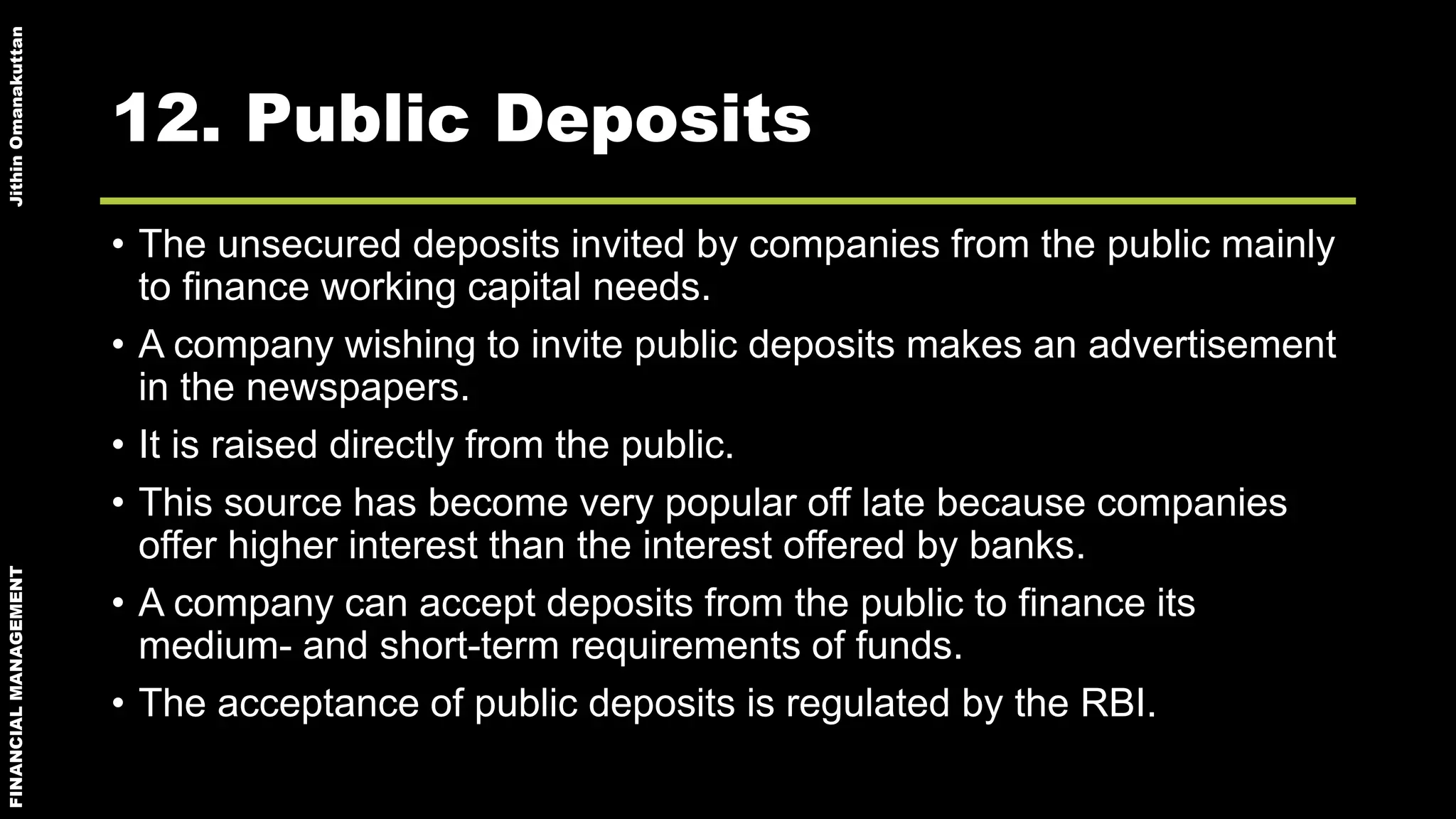 FINANCIALMANAGEMENTJithinOmanakuttan
12. Public Deposits
• The unsecured deposits invited by companies from the public mainly
to finance working capital needs.
• A company wishing to invite public deposits makes an advertisement
in the newspapers.
• It is raised directly from the public.
• This source has become very popular off late because companies
offer higher interest than the interest offered by banks.
• A company can accept deposits from the public to finance its
medium- and short-term requirements of funds.
• The acceptance of public deposits is regulated by the RBI.
 