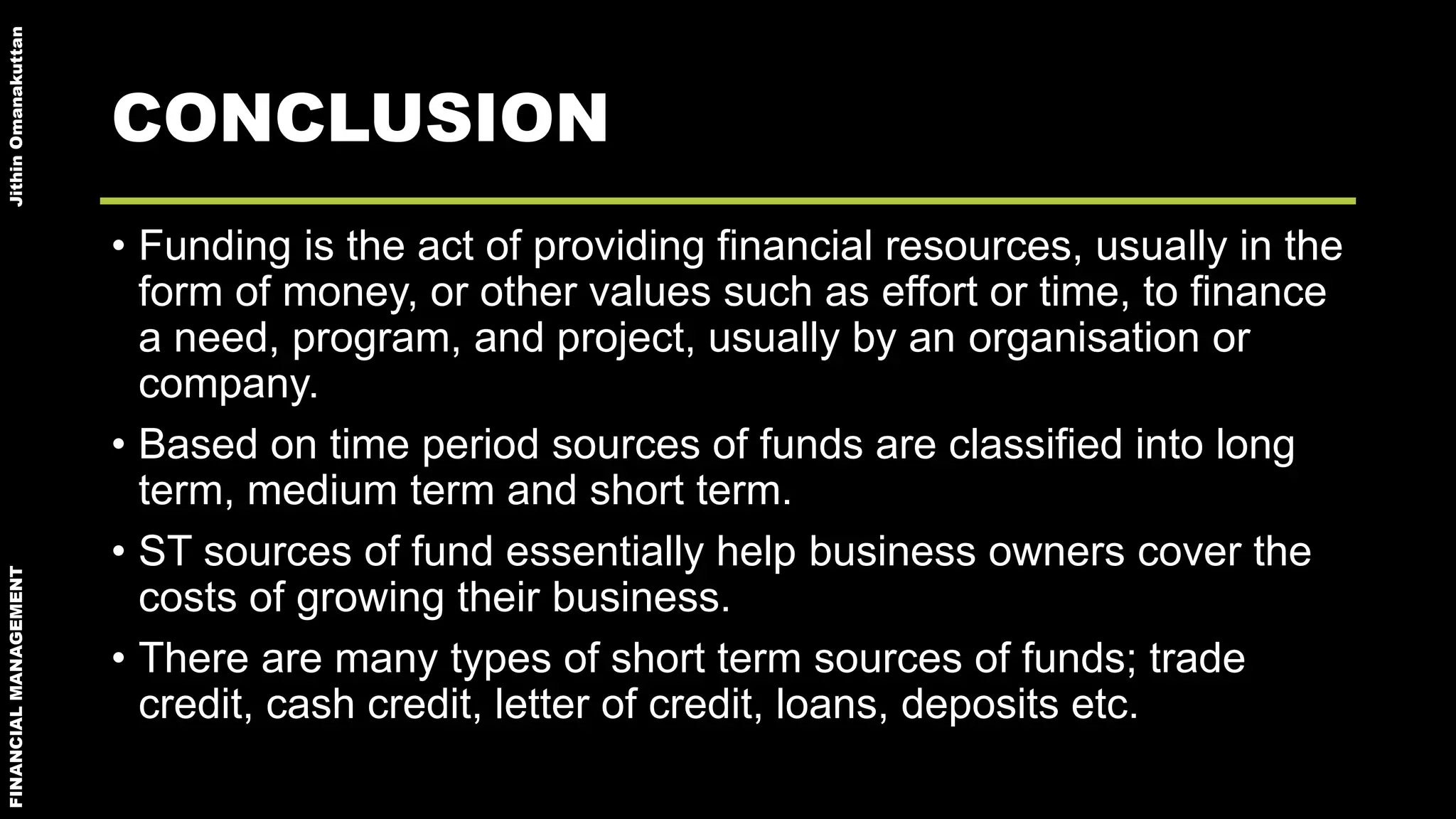 FINANCIALMANAGEMENTJithinOmanakuttan
CONCLUSION
• Funding is the act of providing financial resources, usually in the
form of money, or other values such as effort or time, to finance
a need, program, and project, usually by an organisation or
company.
• Based on time period sources of funds are classified into long
term, medium term and short term.
• ST sources of fund essentially help business owners cover the
costs of growing their business.
• There are many types of short term sources of funds; trade
credit, cash credit, letter of credit, loans, deposits etc.
 