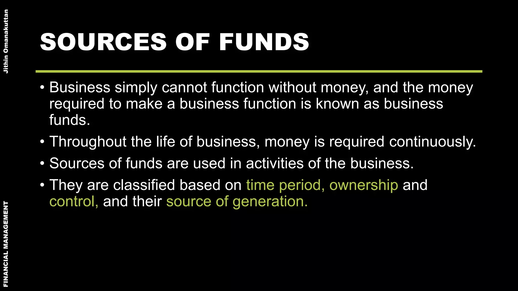 FINANCIALMANAGEMENTJithinOmanakuttan
SOURCES OF FUNDS
• Business simply cannot function without money, and the money
required to make a business function is known as business
funds.
• Throughout the life of business, money is required continuously.
• Sources of funds are used in activities of the business.
• They are classified based on time period, ownership and
control, and their source of generation.
 