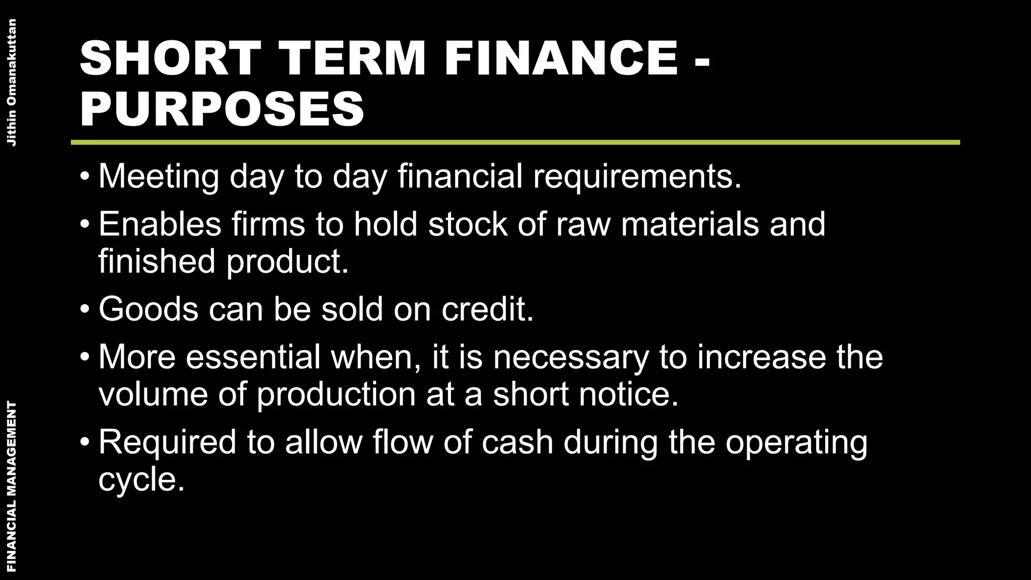 FINANCIALMANAGEMENTJithinOmanakuttan
SHORT TERM FINANCE -
PURPOSES
• Meeting day to day financial requirements.
• Enables firms to hold stock of raw materials and
finished product.
• Goods can be sold on credit.
• More essential when, it is necessary to increase the
volume of production at a short notice.
• Required to allow flow of cash during the operating
cycle.
 