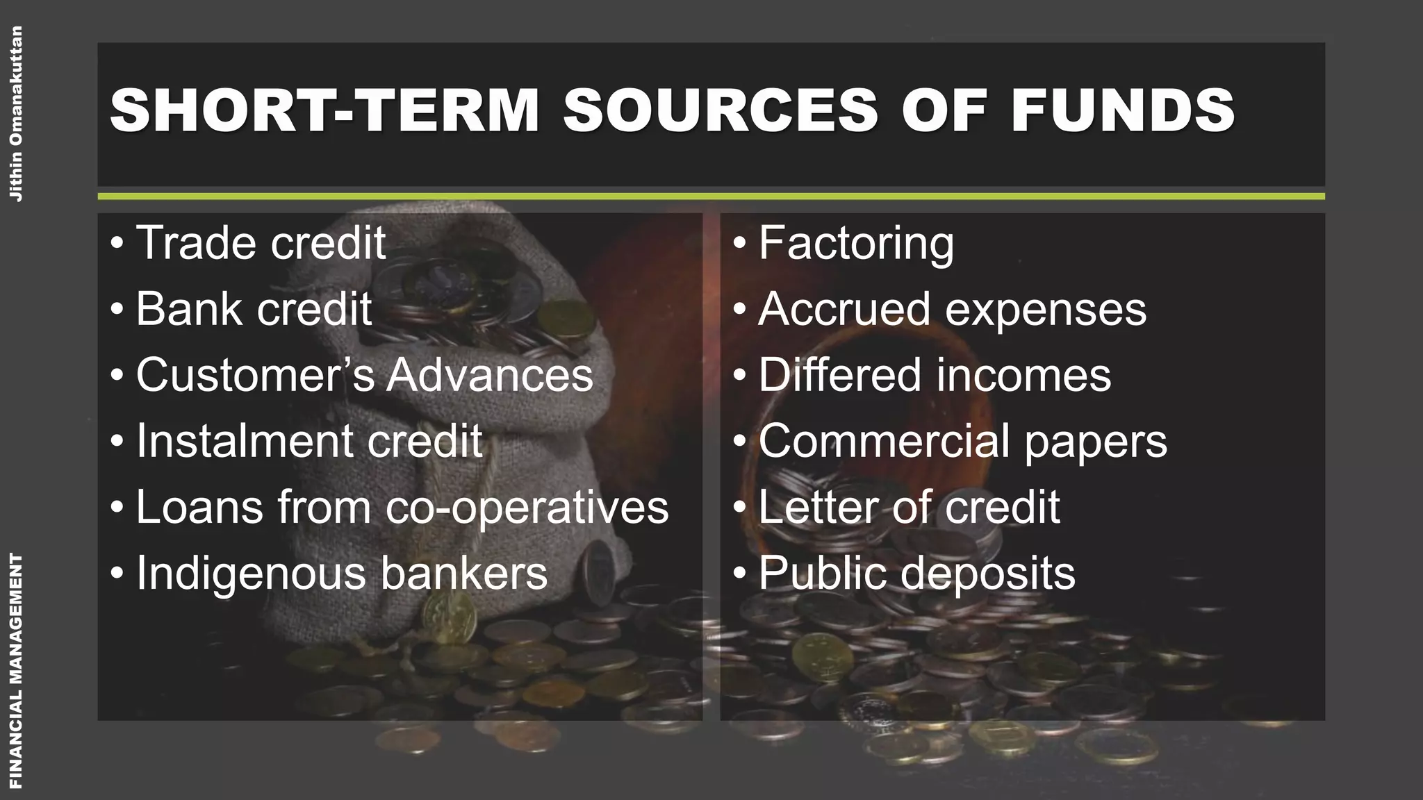 FINANCIALMANAGEMENTJithinOmanakuttan
SHORT-TERM SOURCES OF FUNDS
• Trade credit
• Bank credit
• Customer’s Advances
• Instalment credit
• Loans from co-operatives
• Indigenous bankers
• Factoring
• Accrued expenses
• Differed incomes
• Commercial papers
• Letter of credit
• Public deposits
 