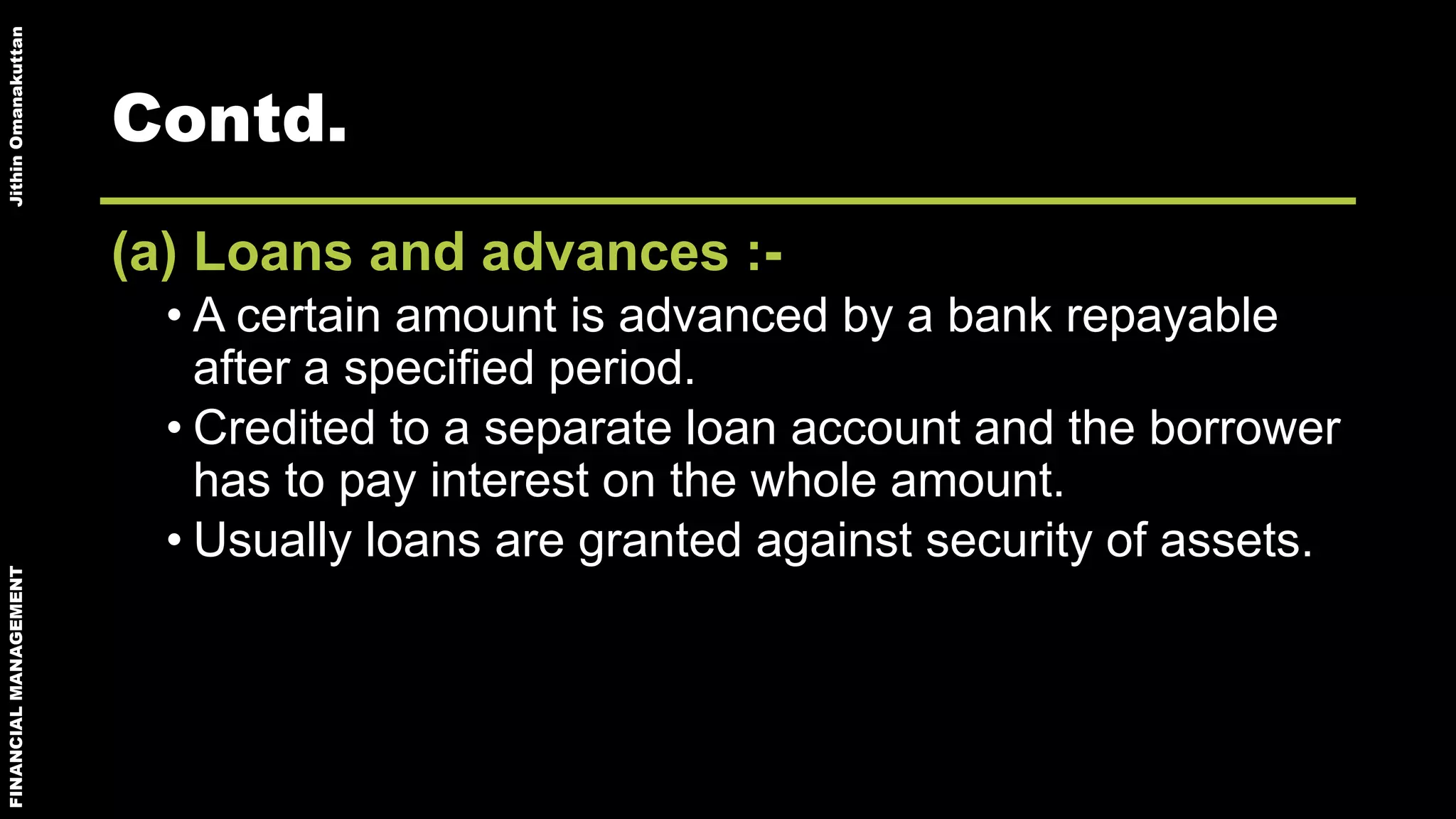 FINANCIALMANAGEMENTJithinOmanakuttan
Contd.
(a) Loans and advances :-
• A certain amount is advanced by a bank repayable
after a specified period.
• Credited to a separate loan account and the borrower
has to pay interest on the whole amount.
• Usually loans are granted against security of assets.
 