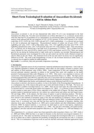 Food Science and Quality Management www.iiste.org
ISSN 2224-6088 (Paper) ISSN 2225-0557 (Online)
Vol.16, 2013
8
Short-Term Toxicological Evaluation of Anacardium Occidentale
Oil in Albino Rats
Ibironke A. Ajayi*, Olatunde S. Oladeji, Vivian N. Aghanu
Industrial Chemistry Unit, Chemistry Department, Faculty of Science, University of Ibadan, Ibadan
*E-mail of corresponding author: frajayi@yahoo.com
Abstract
Anacardium occidentale L. nut oil was characterized after which 5% of it was incorporated in the feed
formulation for albino rats. Two diets were formulated; one of these diets had 5 % A. occidentale oil (test diet)
while the other had 5% of groundnut oil as a representative of conventional edible oil (control diet). Proximate
analysis result indicated that the nut comprises of 5.82 ± 0.16% moisture, 25.54 ± 0.25% protein, 6.28 ± 0.02%
crude fibre, 42.52 ± 0.45% fat, 2.90 ± 0.09% ash and 16.97 ± 0.84% carbohydrate. A. occidentale nut was found
to be rich in potassium and magnesium. Physicochemical analysis of cashew nut oil gave 22.03 ± 0.04
mgKOH/g acid value, 22.03 ± 0.40 g/100g iodine value, 1.96 ± 0.23 mgKOH/g free fatty acid, 97.98 ± 0.99
mgKOH/g saponification value, 2.96 ± 0.59 peroxide value and 1.64 ± 0.02 refractive index. Fatty acid analysis
of A. occidentale nut oil showed that it has high level of unsaturation (77.5754%). This is evident from the
values obtained for oleic acid (61.02%), linoleic acid (15.34%) and linolenic acid (0.13%). There was weight
gain by the rats during the feeding period of eight weeks and no mortality was recorded. Haematological and
biochemical parameters were investigated for in the test and control rats and the results obtained revealed no
adverse effect on the rats’ blood. The cholesterol level in the test and control rat tissues was not significantly
different at p<0.05. The result of the histopathology of some of the rat tissues showed no visible lesion. A.
occidentale nut oil might be suitable for edible purposes.
Key words: A. occidentale, fatty acid, proximate composition, toxicology
1. Introduction
Plant seeds are important sources of oils of nutritional, industrial and pharmaceutical importance. Fatty acids are
very important ingredient in human cell membranes, which affect our skin quality, resistance to disease, brain
and stability of food nutritional value (USDA, 2004). Lipid composition of fruit and vegetables has lately
received particular attention especially in relation to the essential fatty acids with emphasis on the health
potential of polyunsaturated fatty acids (Melgarejo et al. 1995). Oleic acid is very important in nervous cell
construction; it has fundamental role in cardiovascular disease prevention (Nasri et al. 2005). The high content
of monounsaturated fatty acids (MUFA), especially oleic acid, is associated with low incidence of coronary heart
disease (CHD) because it decreases total cholesterol and low-density lipoprotein cholesterol (Dennys et al. 2006).
Achu et al. (2008) reports that linoleic acid moderately reduces serum cholesterol and LDL levels.
Anacardium occidentale, also known as cashew, is a tree in the family of the flowering plant Anacardiaceae. It
is a multipurpose tree of the Amazon that grows up in warm and humid climate to 15m high. The leaves are
green and have a leathery oval shape (Garcia et al., 2000). There are two main types; the usual cashew tree (A.
occidentale) and Var. nanum (the dwarf cashew tree) (Santol et al., 2007). A. occidentale is native to Brazil and
is very common in many parts of West Africa, especially in the middle belt of Nigeria. The three main cashew
products traded in international market are: raw cashew nut, cashew kernel and cashew nut shell liquid (Azam-
Alli and Judge, 2001). In the industry, the fruit extract of cashew is used in body-base products. The fruit is
eaten to treat scurvy, diarrhea and cholera and it is a remedy for neurological pain and rheumatic fever. It has
been utilized in the treatment of premature aging of the skin and production of shampoos, lotions, and scalp
creams. A. occidentale nut oil is used in plastic and resin industries (Achal, 2002). In traditional medicine, the
extract from A. occidentale root, stem and fruit has been used for the treatment of dysentery, diarrhea, skin
infection, fever, pain, swelling (Rajesh et al., 2009) and to control arthritis and other inflammatory conditions
(Ojewole, 2004). In tropical medicine, A. occidentale nut shell liquid is used to treat leprosy, elephantiasis,
psoriasis, ringworm, diabetes and warts (Meylan et al., 1999). The nuts have antioxidant, anti-cardiovascular,
anti-diabetics, anti-ulcer and anti-tumor properties (Barcelos et al., 2007; Maylan et al., 1999 and Olatunji et al.,
2005).
The composition of A. occidentale cashew have been reported by other researchers (Aletor et al., 2007; Arubi et
al., 2009 and USDA, 2004) but there is no report in literature on the short-term toxicological evaluation of A.
occidentale nut oil. This study was therefore carried out to investigate the toxicological effect of A. occidentale
nut oil on albino rats in order to determine the possibility of replacing the conventional oils with A. occidentale
nut oil. This is in continuation of previous work on seed oils and their nutritional /industrial applications (Ajayi
 