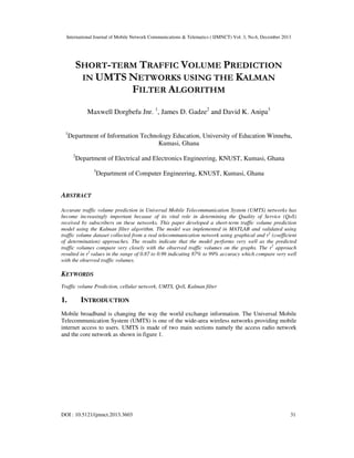 International Journal of Mobile Network Communications & Telematics ( IJMNCT) Vol. 3, No.6, December 2013

SHORT-TERM TRAFFIC VOLUME PREDICTION
IN UMTS NETWORKS USING THE KALMAN
FILTER ALGORITHM
Maxwell Dorgbefu Jnr. 1, James D. Gadze2 and David K. Anipa3
1

Department of Information Technology Education, University of Education Winneba,
Kumasi, Ghana
2

Department of Electrical and Electronics Engineering, KNUST, Kumasi, Ghana
3

Department of Computer Engineering, KNUST, Kumasi, Ghana

ABSTRACT
Accurate traffic volume prediction in Universal Mobile Telecommunication System (UMTS) networks has
become increasingly important because of its vital role in determining the Quality of Service (QoS)
received by subscribers on these networks. This paper developed a short-term traffic volume prediction
model using the Kalman filter algorithm. The model was implemented in MATLAB and validated using
traffic volume dataset collected from a real telecommunication network using graphical and r2 (coefficient
of determination) approaches. The results indicate that the model performs very well as the predicted
traffic volumes compare very closely with the observed traffic volumes on the graphs. The r2 approach
resulted in r2 values in the range of 0.87 to 0.99 indicating 87% to 99% accuracy which compare very well
with the observed traffic volumes.

KEYWORDS
Traffic volume Prediction, cellular network, UMTS, QoS, Kalman filter

1.

INTRODUCTION

Mobile broadband is changing the way the world exchange information. The Universal Mobile
Telecommunication System (UMTS) is one of the wide-area wireless networks providing mobile
internet access to users. UMTS is made of two main sections namely the access radio network
and the core network as shown in figure 1.

DOI : 10.5121/ijmnct.2013.3603

31

 