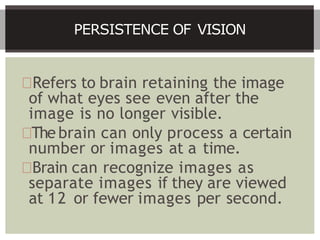Refers to brain retaining the image
of what eyes see even after the
image is no longer visible.
The brain can only process a certain
number or images at a time.
Brain can recognize images as
separate images if they are viewed
at 12 or fewer images per second.
PERSISTENCE OF VISION
 