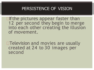 Ifthe pictures appear faster than
12 per second they begin to merge
into each other creating the illusion
of movement.
Television and movies are usually
created at 24 to 30 images per
second
PERSISTENCE OF VISION
 