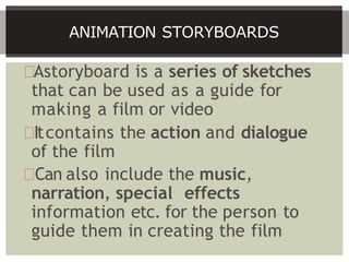Astoryboard is a series of sketches
that can be used as a guide for
making a film or video
Itcontains the action and dialogue
of the film
Can also include the music,
narration, special effects
information etc. for the person to
guide them in creating the film
ANIMATION STORYBOARDS
 