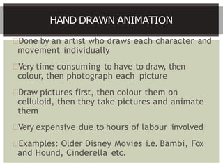 Done by an artist who draws each character and
movement individually
Very time consuming to have to draw, then
colour, then photograph each picture
Draw pictures first, then colour them on
celluloid, then they take pictures and animate
them
Very expensive due to hours of labour involved
Examples: Older Disney Movies i.e. Bambi, Fox
and Hound, Cinderella etc.
HAND DRAWN ANIMATION
 