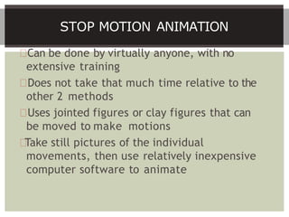 Can be done by virtually anyone, with no
extensive training
Does not take that much time relative to the
other 2 methods
Uses jointed figures or clay figures that can
be moved to make motions
Take still pictures of the individual
movements, then use relatively inexpensive
computer software to animate
STOP MOTION ANIMATION
 