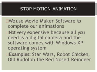 Weuse Movie Maker Software to
complete our animations
Not very expensive because all you
need is a digital camera and the
software comes with Windows XP
operating system
Examples: Star Wars, Robot Chicken,
Old Rudolph the Red Nosed Reindeer
STOP MOTION ANIMATION
 