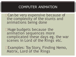Can be very expensive because of
the complexity of the stunts and
animations being done
Huge budgets because the
animation sequences more
complicated these days eg. the war
scenes in Lord of the Rings etc.
Examples: Toy Story, Finding Nemo,
Matrix, Lord of the Rings
COMPUTER ANIMATION
 