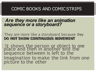 Are they more like an animation
sequence or a storyboard?
They are more like a storyboard because they
DO NOT SHOW CONTINUOUS MOVEMENT
It shows the person or object in one
place and then in another and the
sequence between is left to the
imagination to make the link from one
picture to the other
COMIC BOOKS AND COMICSTRIPS
 