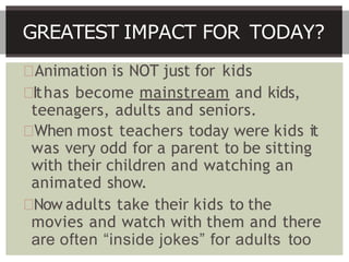 Animation is NOT just for kids
Ithas become mainstream and kids,
teenagers, adults and seniors.
When most teachers today were kids it
was very odd for a parent to be sitting
with their children and watching an
animated show.
Now adults take their kids to the
movies and watch with them and there
are often “inside jokes” for adults too
GREATEST IMPACT FOR TODAY?
 
