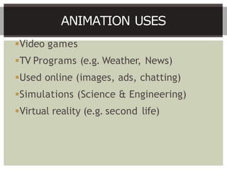 Video games
TV Programs (e.g. Weather, News)
Used online (images, ads, chatting)
Simulations (Science & Engineering)
Virtual reality (e.g. second life)
ANIMATION USES
 
