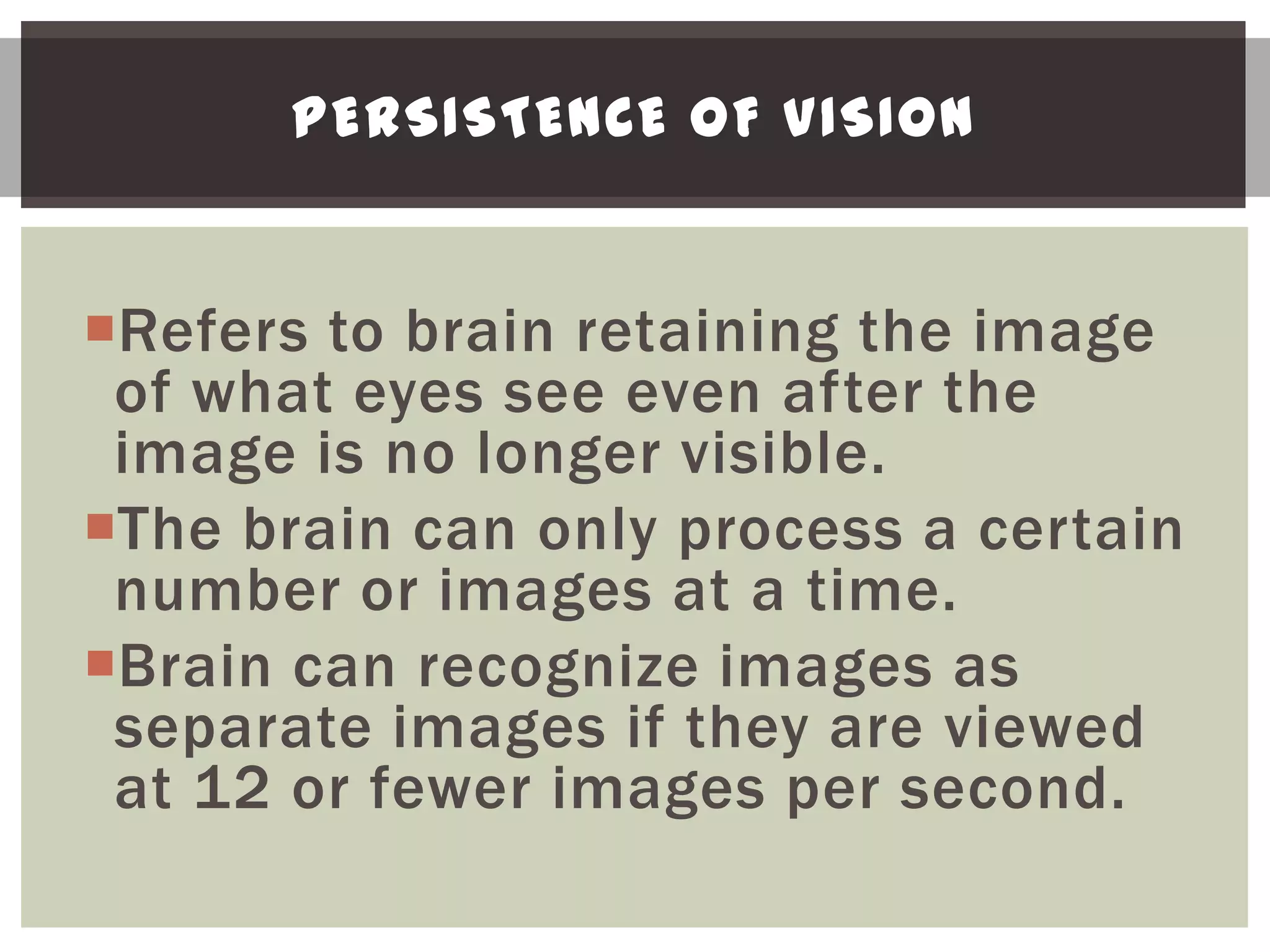PERSISTENCE OF VISION


Refers to brain retaining the image
 of what eyes see even after the
 image is no longer visible.
The brain can only process a certain
 number or images at a time.
Brain can recognize images as
 separate images if they are viewed
 at 12 or fewer images per second.
 