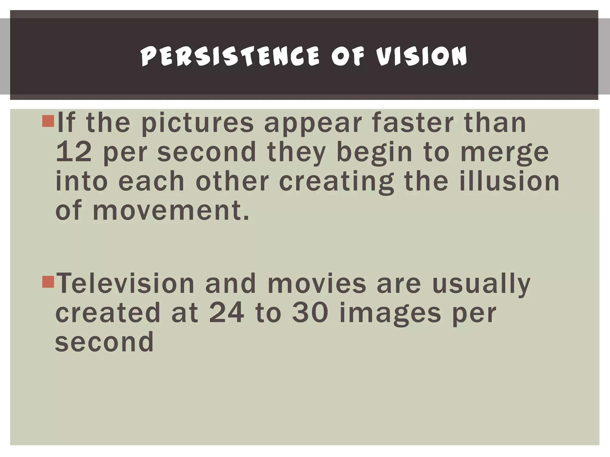 PERSISTENCE OF VISION

If the pictures appear faster than
 12 per second they begin to merge
 into each other creating the illusion
 of movement.

Television and movies are usually
 created at 24 to 30 images per
 second
 