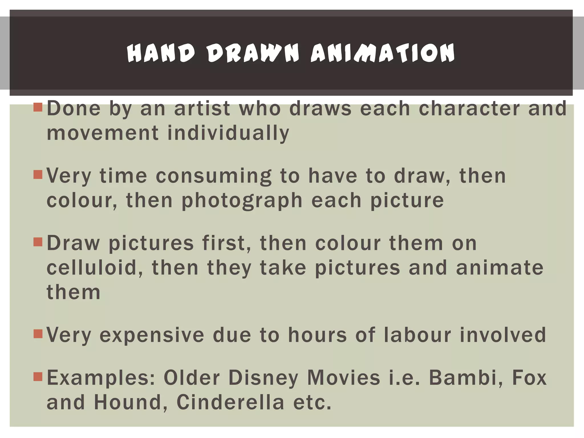HAND DRAWN ANIMATION

Done by an artist who draws each character and
 movement individually
Very time consuming to have to draw, then
 colour, then photograph each picture
Draw pictures first, then colour them on
 celluloid, then they take pictures and animate
 them
Very expensive due to hours of labour involved
Examples: Older Disney Movies i.e. Bambi, Fox
 and Hound, Cinderella etc.
 