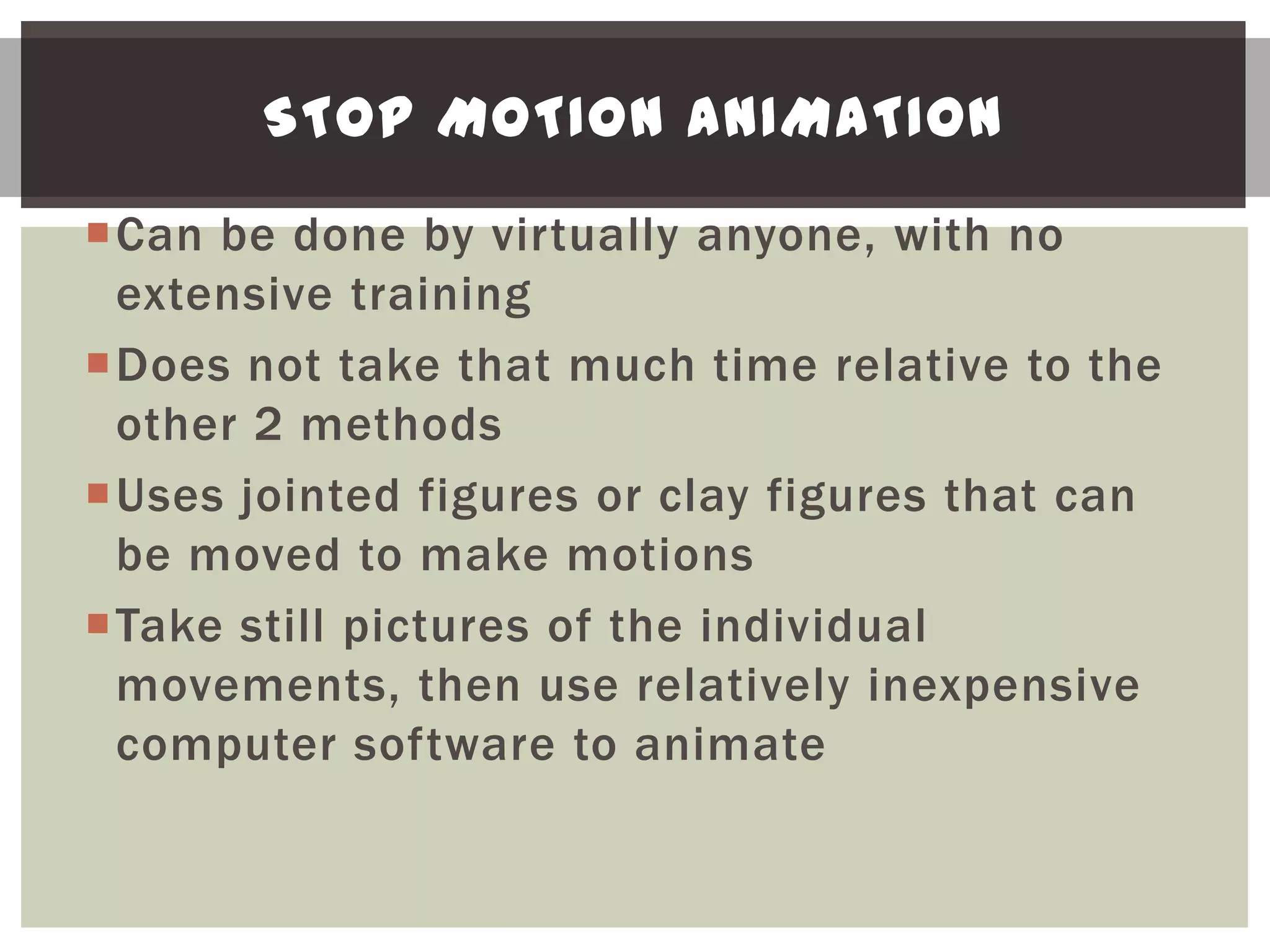 STOP MOTION ANIMATION

Can be done by virtually anyone, with no
 extensive training
Does not take that much time relative to the
 other 2 methods
Uses jointed figures or clay figures that can
 be moved to make motions
Take still pictures of the individual
 movements, then use relatively inexpensive
 computer software to animate
 