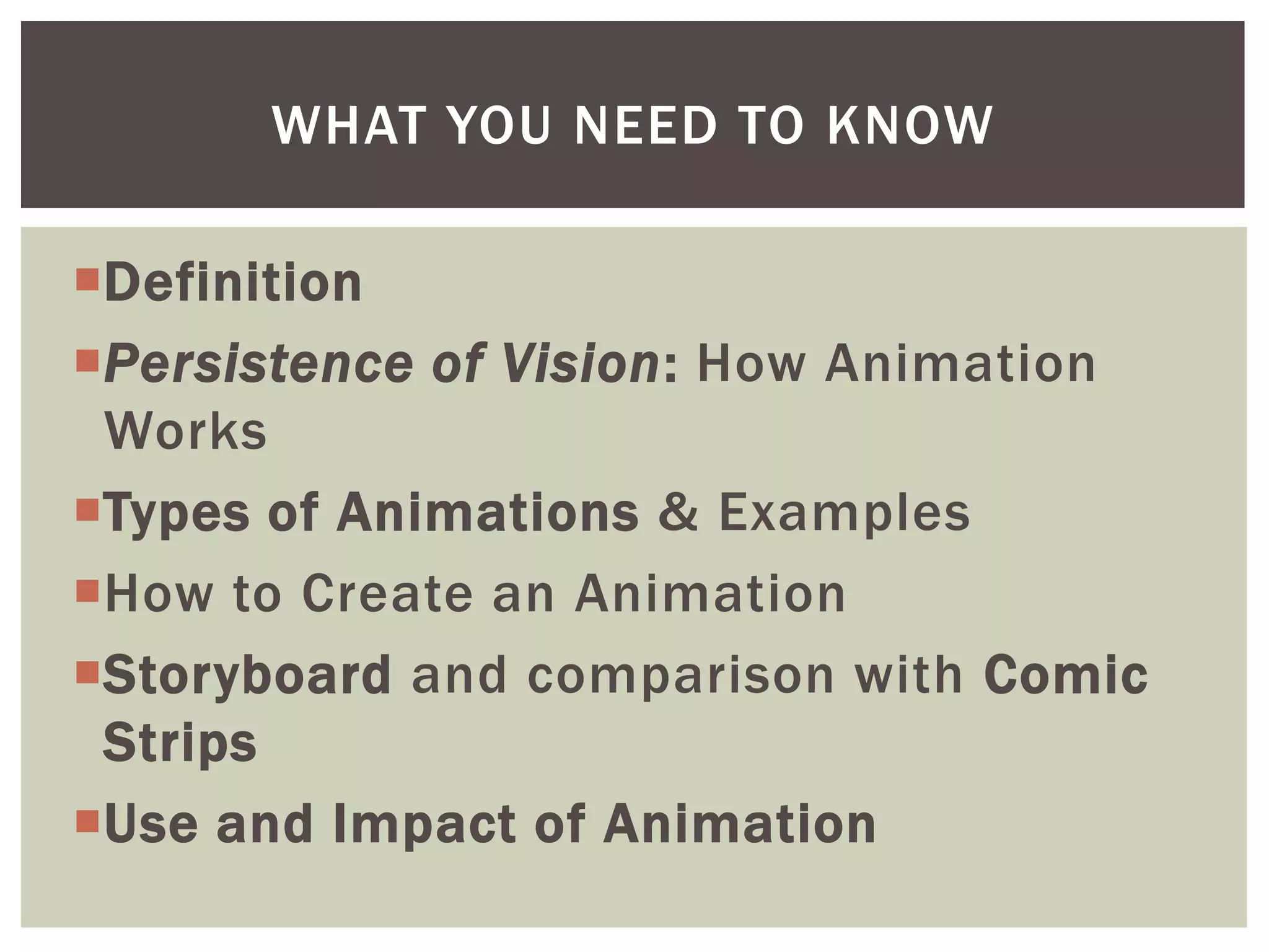 WHAT YOU NEED TO KNOW

Definition
Persistence of Vision: How Animation
 Works
Types of Animations & Examples
How to Create an Animation
Storyboard and comparison with Comic
 Strips
Use and Impact of Animation
 