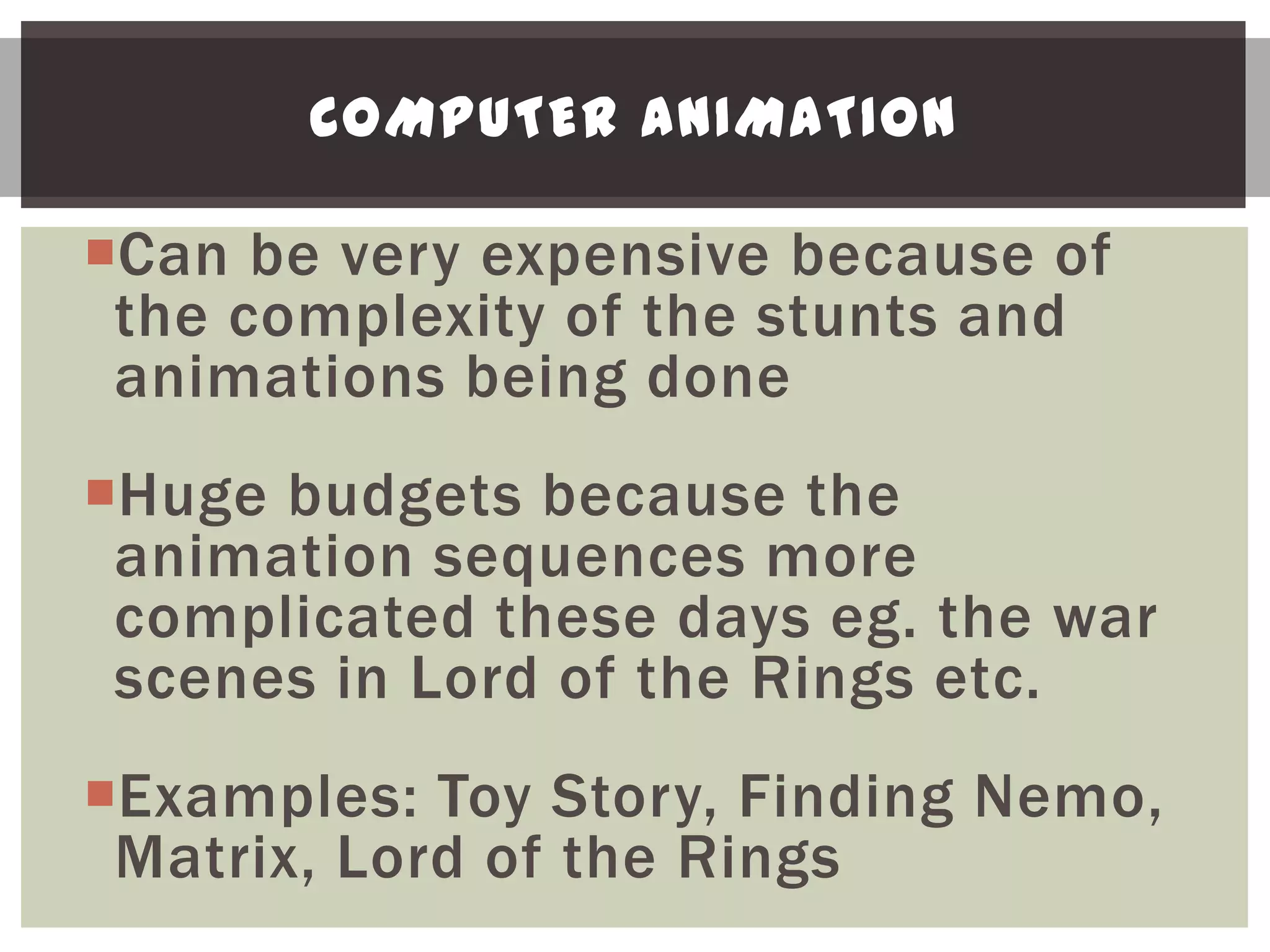 COMPUTER ANIMATION

Can be very expensive because of
 the complexity of the stunts and
 animations being done
Huge budgets because the
 animation sequences more
 complicated these days eg. the war
 scenes in Lord of the Rings etc.
Examples: Toy Story, Finding Nemo,
 Matrix, Lord of the Rings
 