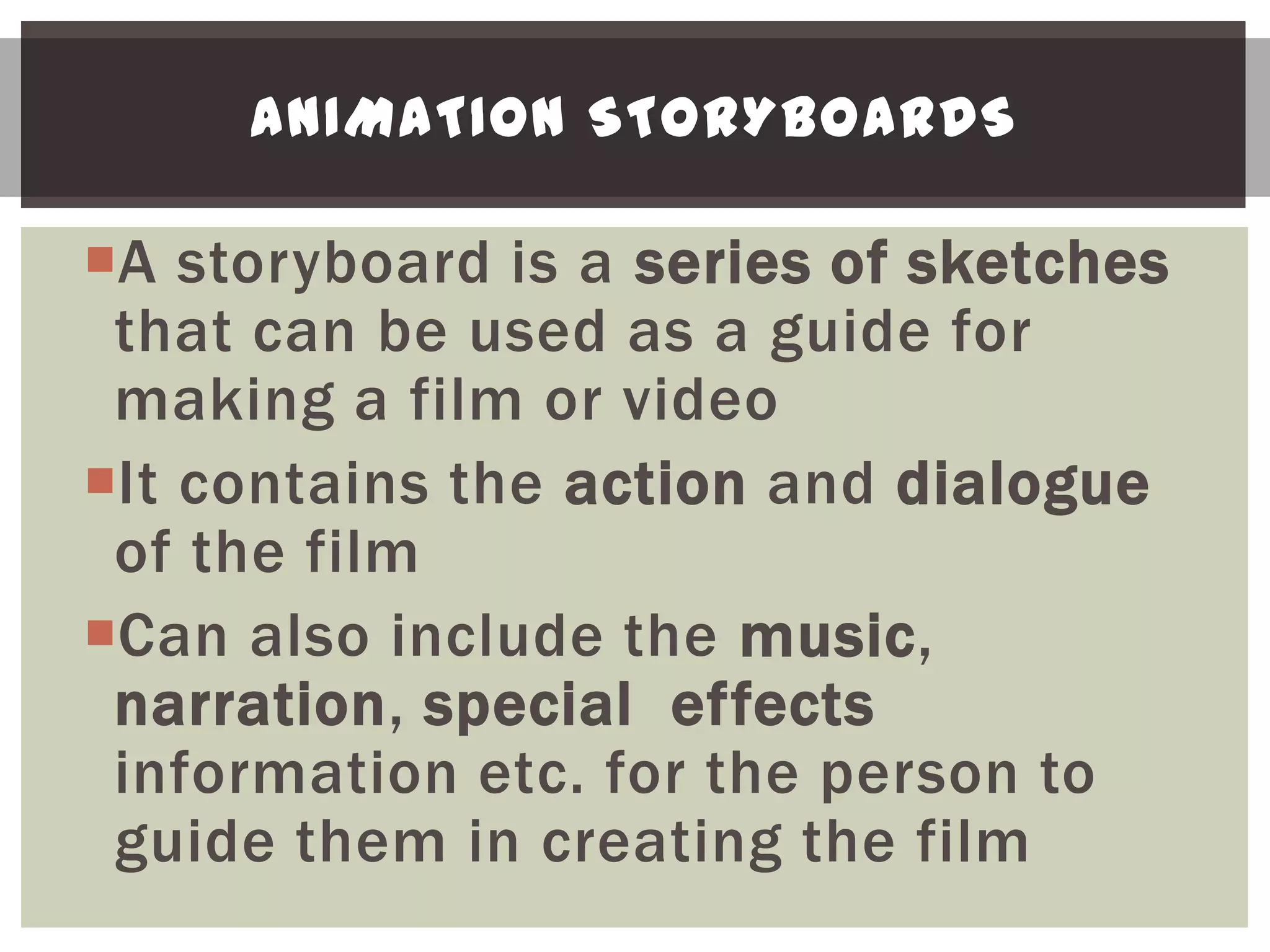 ANIMATION STORYBOARDS

A storyboard is a series of sketches
 that can be used as a guide for
 making a film or video
It contains the action and dialogue
 of the film
Can also include the music,
 narration, special effects
 information etc. for the person to
 guide them in creating the film
 