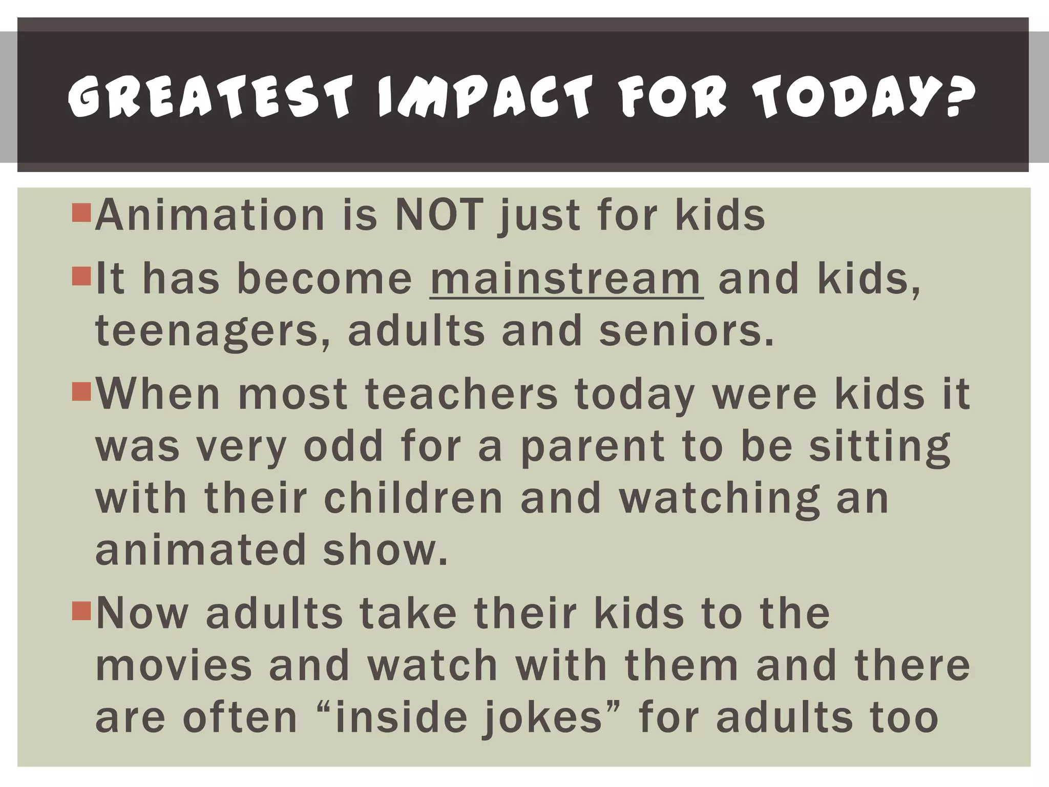 GREATEST IMPACT FOR TODAY?
Animation is NOT just for kids
It has become mainstream and kids,
 teenagers, adults and seniors.
When most teachers today were kids it
 was very odd for a parent to be sitting
 with their children and watching an
 animated show.
Now adults take their kids to the
 movies and watch with them and there
 are often “inside jokes” for adults too
 