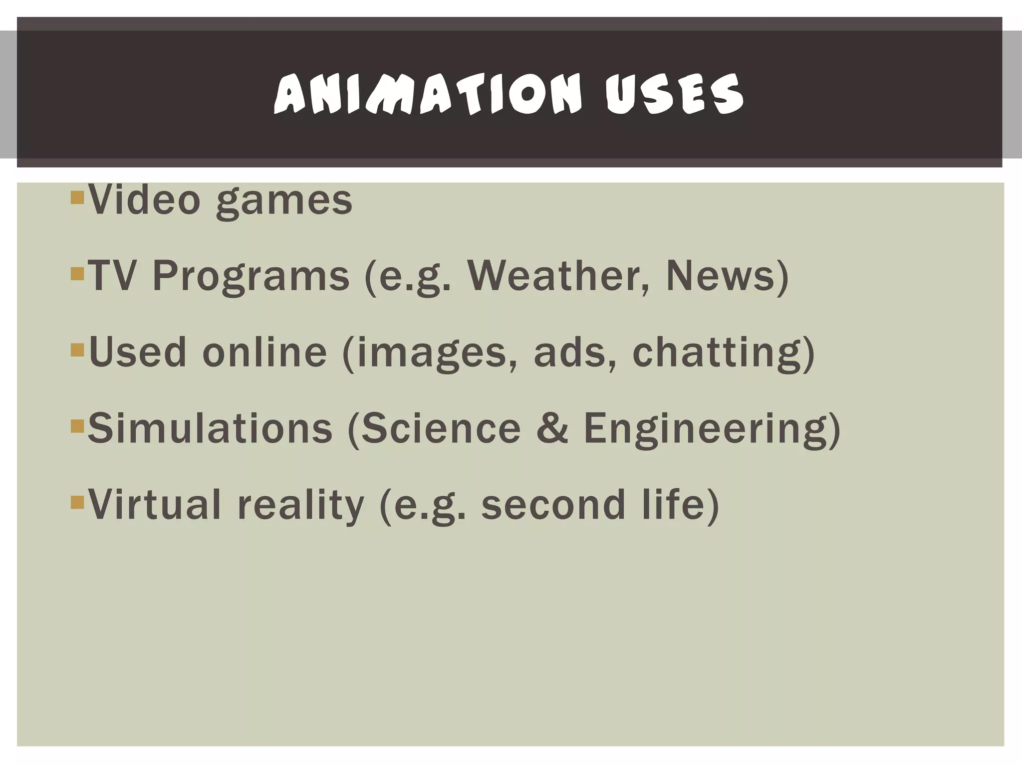 ANIMATION USES
Video games
TV Programs (e.g. Weather, News)
Used online (images, ads, chatting)
Simulations (Science & Engineering)
Virtual reality (e.g. second life)
 