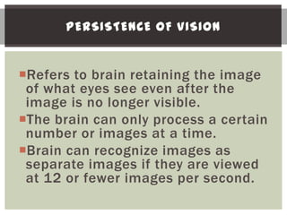 PERSISTENCE OF VISION


Refers to brain retaining the image
 of what eyes see even after the
 image is no longer visible.
The brain can only process a certain
 number or images at a time.
Brain can recognize images as
 separate images if they are viewed
 at 12 or fewer images per second.
 