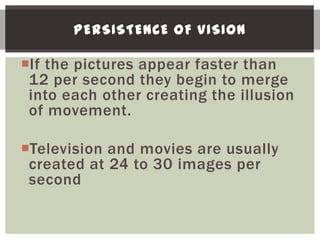 PERSISTENCE OF VISION

If the pictures appear faster than
 12 per second they begin to merge
 into each other creating the illusion
 of movement.

Television and movies are usually
 created at 24 to 30 images per
 second
 
