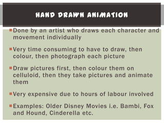HAND DRAWN ANIMATION

Done by an artist who draws each character and
 movement individually
Very time consuming to have to draw, then
 colour, then photograph each picture
Draw pictures first, then colour them on
 celluloid, then they take pictures and animate
 them
Very expensive due to hours of labour involved
Examples: Older Disney Movies i.e. Bambi, Fox
 and Hound, Cinderella etc.
 