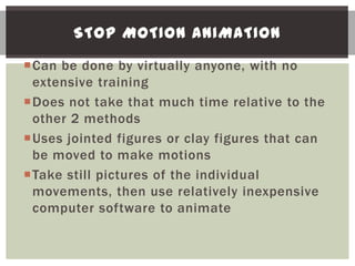 STOP MOTION ANIMATION

Can be done by virtually anyone, with no
 extensive training
Does not take that much time relative to the
 other 2 methods
Uses jointed figures or clay figures that can
 be moved to make motions
Take still pictures of the individual
 movements, then use relatively inexpensive
 computer software to animate
 