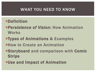 WHAT YOU NEED TO KNOW

Definition
Persistence of Vision: How Animation
 Works
Types of Animations & Examples
How to Create an Animation
Storyboard and comparison with Comic
 Strips
Use and Impact of Animation
 
