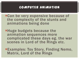 COMPUTER ANIMATION

Can be very expensive because of
 the complexity of the stunts and
 animations being done
Huge budgets because the
 animation sequences more
 complicated these days eg. the war
 scenes in Lord of the Rings etc.
Examples: Toy Story, Finding Nemo,
 Matrix, Lord of the Rings
 