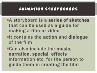 ANIMATION STORYBOARDS

A storyboard is a series of sketches
 that can be used as a guide for
 making a film or video
It contains the action and dialogue
 of the film
Can also include the music,
 narration, special effects
 information etc. for the person to
 guide them in creating the film
 