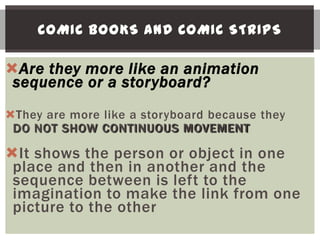 COMIC BOOKS AND COMIC STRIPS

Are they more like an animation
 sequence or a storyboard?
They are more like a storyboard because they
 DO NOT SHOW CONTINUOUS MOVEMENT

It shows the person or object in one
 place and then in another and the
 sequence between is left to the
 imagination to make the link from one
 picture to the other
 