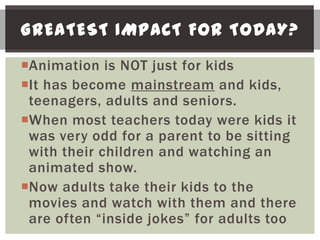 GREATEST IMPACT FOR TODAY?
Animation is NOT just for kids
It has become mainstream and kids,
 teenagers, adults and seniors.
When most teachers today were kids it
 was very odd for a parent to be sitting
 with their children and watching an
 animated show.
Now adults take their kids to the
 movies and watch with them and there
 are often “inside jokes” for adults too
 