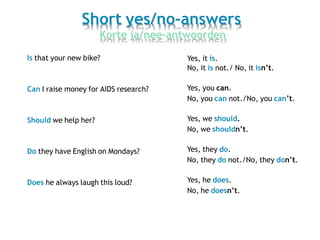 Short yes/no-answers
Korte ja/nee-antwoorden
Is that your new bike?
Can I raise money for AIDS research?
Should we help her?
Do they have English on Mondays?
Does he always laugh this loud?
Yes, it is.
No, it is not./ No, it isn’t.
Yes, you can.
No, you can not./No, you can’t.
Yes, we should.
No, we shouldn’t.
Yes, they do.
No, they do not./No, they don’t.
Yes, he does.
No, he doesn’t.
 