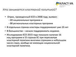 Кто занимается кластерной политикой?
• Опрос, проведенный ECO в 2008 году, выявил:
- 69 национальных программ и
- 88 региональных кластерных программ
• В отдельных странах кластеры поддерживают уже 20 лет
• В большинстве – начали поддерживать недавно.
• Исследование ЕСО 2015 года показало наличие 16
нац.программ в 15 странах ЕС при пересмотре
кластерной политики многими странами и небольшом
числе стран, вообще не имеющих национальной
кластерной политики.
 