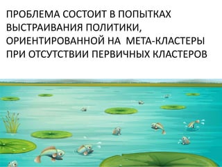 ПРОБЛЕМА СОСТОИТ В ПОПЫТКАХ
ВЫСТРАИВАНИЯ ПОЛИТИКИ,
ОРИЕНТИРОВАННОЙ НА МЕТА-КЛАСТЕРЫ
ПРИ ОТСУТСТВИИ ПЕРВИЧНЫХ КЛАСТЕРОВ
 