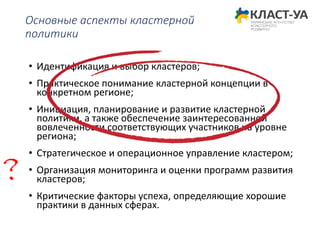 Основные аспекты кластерной
политики
• Идентификация и выбор кластеров;
• Практическое понимание кластерной концепции в
конкретном регионе;
• Инициация, планирование и развитие кластерной
политики, а также обеспечение заинтересованной
вовлеченности соответствующих участников на уровне
региона;
• Стратегическое и операционное управление кластером;
• Организация мониторинга и оценки программ развития
кластеров;
• Критические факторы успеха, определяющие хорошие
практики в данных сферах.
?
 