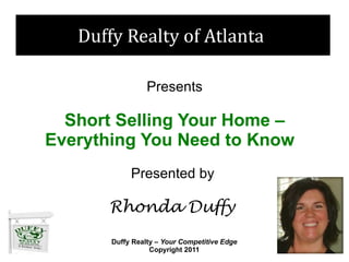 Duffy Realty of Atlanta

                 Presents

  Short Selling Your Home –
Everything You Need to Know
            Presented by

      Rhonda Duffy

       Duffy Realty – Your Competitive Edge
                  Copyright 2011
 