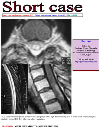 Short case publication... version 1.13 | Edited by professor Yasser Metwally | March 2008




                                                                                                      Short case

                                                                                                     Edited by
                                                                                             Professor Yasser Metwally
                                                                                               Professor of neurology
                                                                                           Ain Shams university school of medicine
                                                                                                      Cairo, Egypt

                                                                                                 Visit my web site at:
                                                                                              http://yassermetwally.com




A 35 years old female patient presented with paraplegia with a high dorsal sensory level of acute onset. The neurological
disability occurred 10 days following rabies vaccination.


DIAGNOSIS: ACUTE IDIOPATHIC TRANSVERSE MYELITIS
 