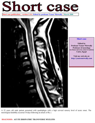 Short case publication... version 1.14 | Edited by professor Yasser Metwally | March 2008




                                                                                                Short case

                                                                                               Edited by
                                                                                       Professor Yasser Metwally
                                                                                         Professor of neurology
                                                                                     Ain Shams university school of medicine
                                                                                                Cairo, Egypt

                                                                                          Visit my web site at:
                                                                                       http://yassermetwally.com




A 22 years old male patient presented with quadriplegia with a high cervical sensory level of acute onset. The
neurological disability occurred 10 days following an attack of flu. (


DIAGNOSIS: ACUTE IDIOPATHIC TRANSVERSE MYELITIS
 