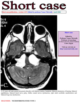 Short case publication... version 1.19 | Edited by professor Yasser Metwally | April 2008




                                                                                                          Short case

                                                                                                         Edited by
                                                                                                 Professor Yasser Metwally
                                                                                                   Professor of neurology
                                                                                               Ain Shams university school of medicine
                                                                                                          Cairo, Egypt

                                                                                                    Visit my web site at:
                                                                                                 http://yassermetwally.com




A 22 years old male patient presented clinically with bilateral tinnitus, headache, bilateral diminution of hearing, bilateral
papilledema, bilateral facial nerve palsy, bulbar cranial nerves dysfunction, right sided cerebellar manifestation and
bilateral long tract dysfunction.


DIAGNOSIS: NEUROFIBROMATOSIS TYPE 2
 