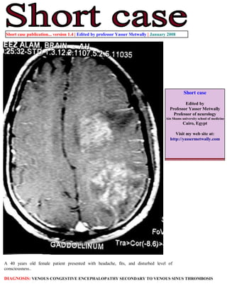 Short case publication... version 1.4 | Edited by professor Yasser Metwally | January 2008




                                                                                               Short case

                                                                                              Edited by
                                                                                      Professor Yasser Metwally
                                                                                        Professor of neurology
                                                                                    Ain Shams university school of medicine
                                                                                               Cairo, Egypt

                                                                                          Visit my web site at:
                                                                                       http://yassermetwally.com




A 40 years old female patient presented with headache, fits, and disturbed level of
consciousness..

DIAGNOSIS: VENOUS CONGESTIVE ENCEPHALOPATHY SECONDARY TO VENOUS SINUS THROMBOSIS
 