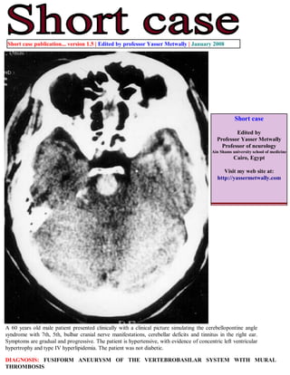 Short case publication... version 1.5 | Edited by professor Yasser Metwally | January 2008




                                                                                                     Short case

                                                                                                     Edited by
                                                                                             Professor Yasser Metwally
                                                                                               Professor of neurology
                                                                                          Ain Shams university school of medicine
                                                                                                     Cairo, Egypt

                                                                                                Visit my web site at:
                                                                                             http://yassermetwally.com




A 60 years old male patient presented clinically with a clinical picture simulating the cerebellopontine angle
syndrome with 7th, 5th, bulbar cranial nerve manifestations, cerebellar deficits and tinnitus in the right ear.
Symptoms are gradual and progressive. The patient is hypertensive, with evidence of concentric left ventricular
hypertrophy and type IV hyperlipidemia. The patient was not diabetic.

DIAGNOSIS: FUSIFORM ANEURYSM OF THE VERTEBROBASILAR SYSTEM WITH MURAL
THROMBOSIS
 