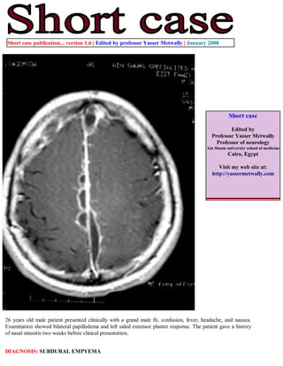 Short case publication... version 1.6 | Edited by professor Yasser Metwally | January 2008




                                                                                                    Short case

                                                                                                   Edited by
                                                                                           Professor Yasser Metwally
                                                                                             Professor of neurology
                                                                                         Ain Shams university school of medicine
                                                                                                    Cairo, Egypt

                                                                                              Visit my web site at:
                                                                                           http://yassermetwally.com




26 years old male patient presented clinically with a grand male fit, confusion, fever, headache, and nausea.
Examination showed bilateral papilledema and left sided extensor planter response. The patient gave a history
of nasal sinusitis two weeks before clinical presentation.


DIAGNOSIS: SUBDURAL EMPYEMA
 
