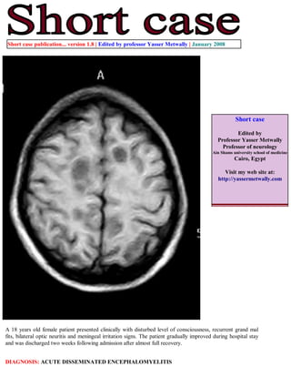 Short case publication... version 1.8 | Edited by professor Yasser Metwally | January 2008




                                                                                                        Short case

                                                                                                       Edited by
                                                                                               Professor Yasser Metwally
                                                                                                 Professor of neurology
                                                                                             Ain Shams university school of medicine
                                                                                                        Cairo, Egypt

                                                                                                  Visit my web site at:
                                                                                               http://yassermetwally.com




A 18 years old female patient presented clinically with disturbed level of consciousness, recurrent grand mal
fits, bilateral optic neuritis and meningeal irritation signs. The patient gradually improved during hospital stay
and was discharged two weeks following admission after almost full recovery.


DIAGNOSIS: ACUTE DISSEMINATED ENCEPHALOMYELITIS
 