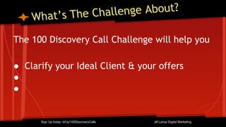 What’s The Challenge About?
The 100 Discovery Call Challenge will help you
● Clarify your Ideal Client & your offers
●
●
Sign Up today: bit.ly/100DiscoveryCalls Jill Lampi Digital Marketing
 